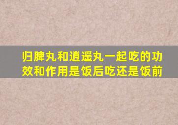 归脾丸和逍遥丸一起吃的功效和作用是饭后吃还是饭前