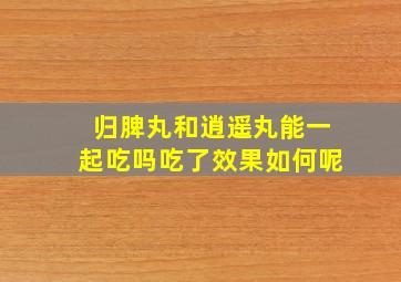 归脾丸和逍遥丸能一起吃吗吃了效果如何呢