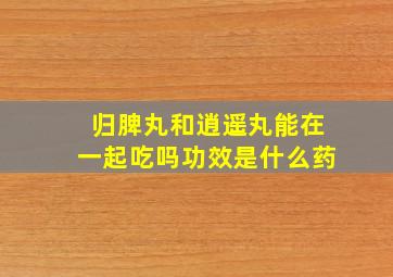 归脾丸和逍遥丸能在一起吃吗功效是什么药