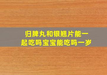 归脾丸和银翘片能一起吃吗宝宝能吃吗一岁