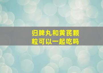 归脾丸和黄芪颗粒可以一起吃吗