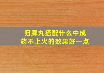 归脾丸搭配什么中成药不上火的效果好一点