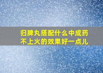 归脾丸搭配什么中成药不上火的效果好一点儿