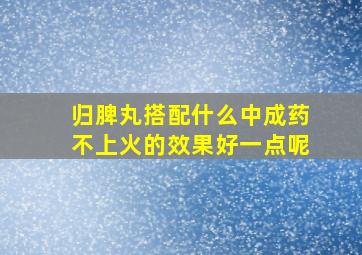 归脾丸搭配什么中成药不上火的效果好一点呢