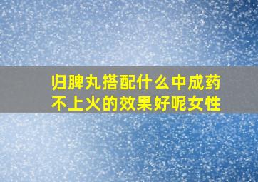 归脾丸搭配什么中成药不上火的效果好呢女性