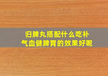 归脾丸搭配什么吃补气血健脾胃的效果好呢