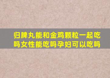 归脾丸能和金鸡颗粒一起吃吗女性能吃吗孕妇可以吃吗