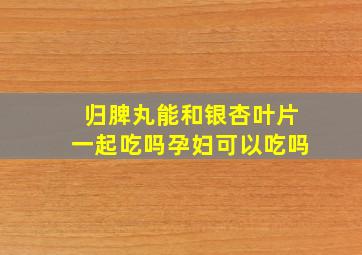 归脾丸能和银杏叶片一起吃吗孕妇可以吃吗