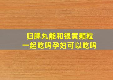 归脾丸能和银黄颗粒一起吃吗孕妇可以吃吗