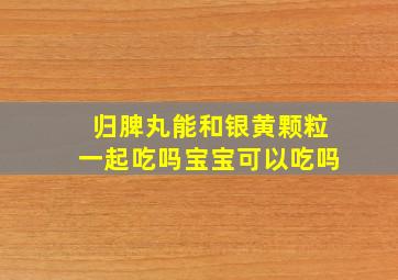 归脾丸能和银黄颗粒一起吃吗宝宝可以吃吗