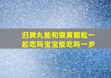 归脾丸能和银黄颗粒一起吃吗宝宝能吃吗一岁