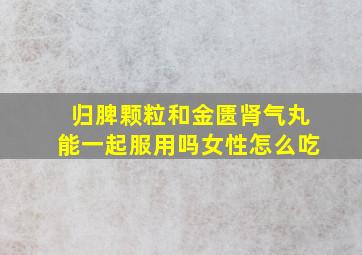 归脾颗粒和金匮肾气丸能一起服用吗女性怎么吃