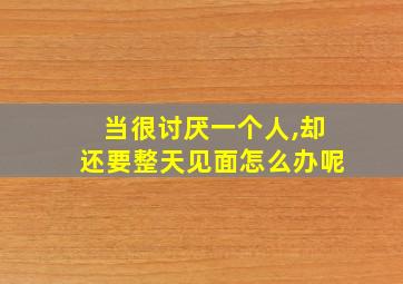 当很讨厌一个人,却还要整天见面怎么办呢