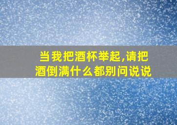 当我把酒杯举起,请把酒倒满什么都别问说说