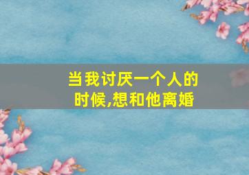 当我讨厌一个人的时候,想和他离婚