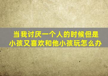 当我讨厌一个人的时候但是小孩又喜欢和他小孩玩怎么办