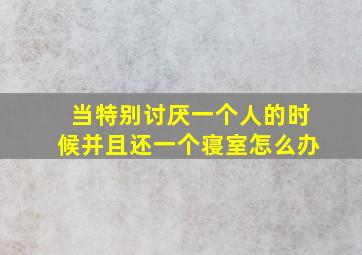 当特别讨厌一个人的时候并且还一个寝室怎么办