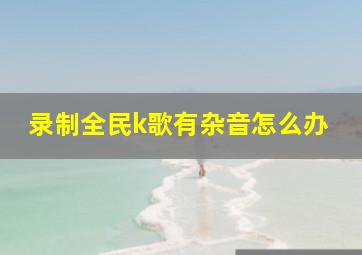 录制全民k歌有杂音怎么办