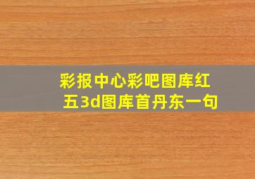 彩报中心彩吧图库红五3d图库首丹东一句