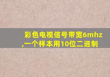 彩色电视信号带宽6mhz,一个样本用10位二进制