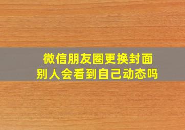 微信朋友圈更换封面别人会看到自己动态吗