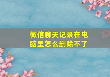 微信聊天记录在电脑里怎么删除不了