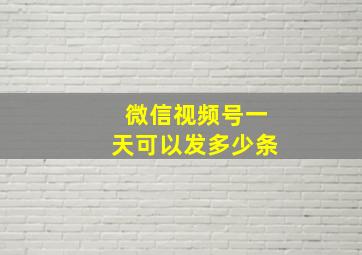 微信视频号一天可以发多少条