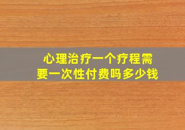 心理治疗一个疗程需要一次性付费吗多少钱