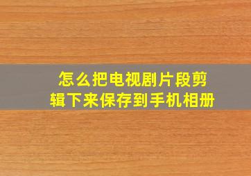 怎么把电视剧片段剪辑下来保存到手机相册