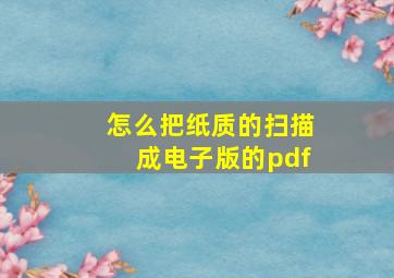 怎么把纸质的扫描成电子版的pdf