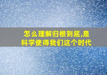 怎么理解归根到底,是科学使得我们这个时代