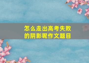 怎么走出高考失败的阴影呢作文题目