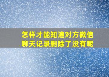 怎样才能知道对方微信聊天记录删除了没有呢