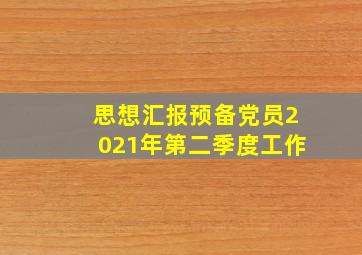 思想汇报预备党员2021年第二季度工作