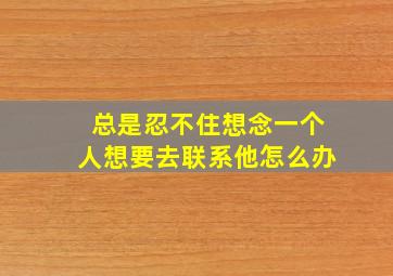 总是忍不住想念一个人想要去联系他怎么办