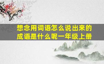 想念用词语怎么说出来的成语是什么呢一年级上册