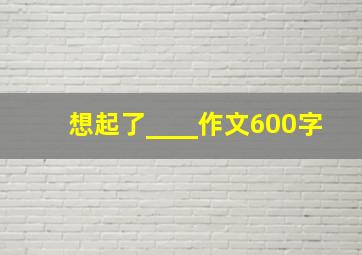 想起了____作文600字