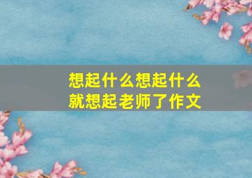 想起什么想起什么就想起老师了作文