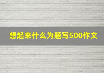 想起来什么为题写500作文