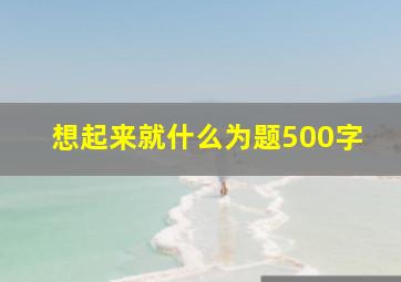 想起来就什么为题500字