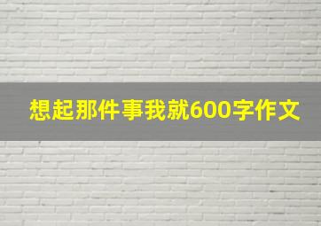 想起那件事我就600字作文