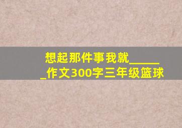 想起那件事我就______作文300字三年级篮球