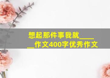 想起那件事我就______作文400字优秀作文