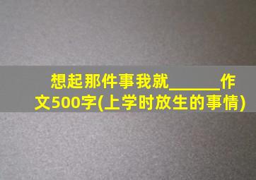 想起那件事我就______作文500字(上学时放生的事情)