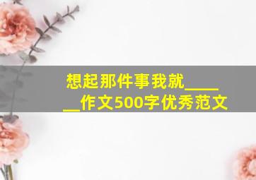 想起那件事我就______作文500字优秀范文