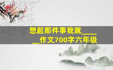 想起那件事我就______作文700字六年级