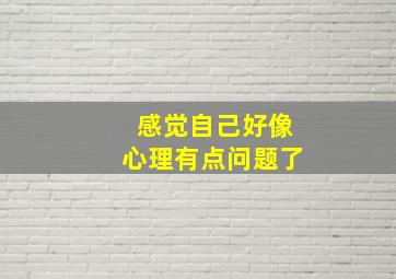 感觉自己好像心理有点问题了