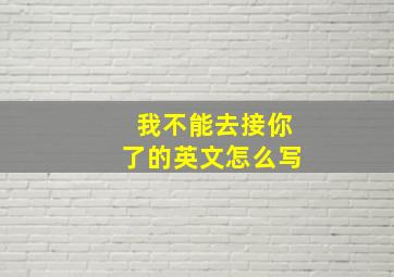 我不能去接你了的英文怎么写