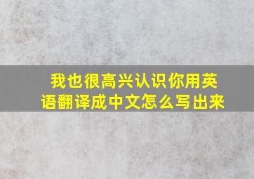 我也很高兴认识你用英语翻译成中文怎么写出来