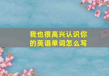 我也很高兴认识你的英语单词怎么写